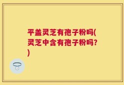 平盖灵芝有孢子粉吗(灵芝中含有孢子粉吗？)