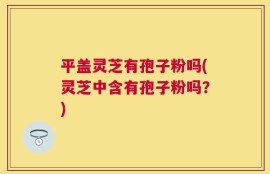 平盖灵芝有孢子粉吗(灵芝中含有孢子粉吗？)