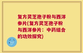 复方灵芝孢子粉与西洋参片(复方灵芝孢子粉与西洋参片：中药组合的功效探究)