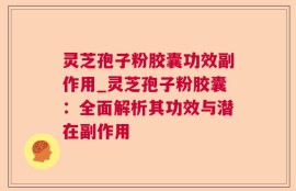 灵芝孢子粉胶囊功效副作用_灵芝孢子粉胶囊：全面解析其功效与潜在副作用