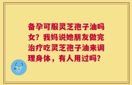 备孕可服灵芝孢子油吗女？我妈说她朋友做完治疗吃灵芝孢子油来调理身体，有人用过吗？