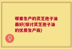 哪里生产的灵芝孢子油最好(探讨灵芝孢子油的优质生产商)