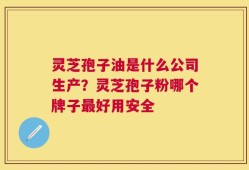 灵芝孢子油是什么公司生产？灵芝孢子粉哪个牌子最好用安全