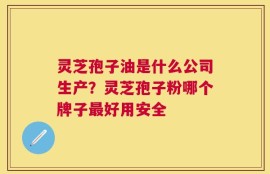 灵芝孢子油是什么公司生产？灵芝孢子粉哪个牌子最好用安全