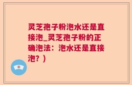 灵芝孢子粉泡水还是直接泡_灵芝孢子粉的正确泡法：泡水还是直接泡？)