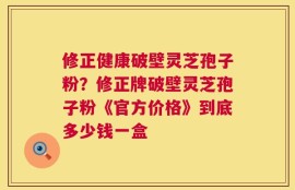 修正健康破壁灵芝孢子粉？修正牌破壁灵芝孢子粉《官方价格》到底多少钱一盒