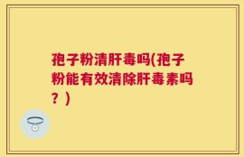 孢子粉清肝毒吗(孢子粉能有效清除肝毒素吗？)