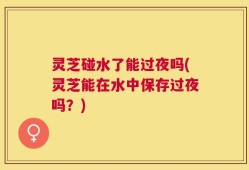 灵芝碰水了能过夜吗(灵芝能在水中保存过夜吗？)