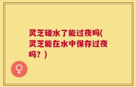 灵芝碰水了能过夜吗(灵芝能在水中保存过夜吗？)