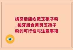 拔牙后能吃灵芝孢子粉_拔牙后食用灵芝孢子粉的可行性与注意事项