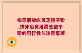 拔牙后能吃灵芝孢子粉_拔牙后食用灵芝孢子粉的可行性与注意事项