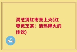 灵芝煲红枣茶上火(红枣灵芝茶：清热降火的佳饮)