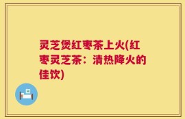 灵芝煲红枣茶上火(红枣灵芝茶：清热降火的佳饮)