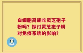 白细胞高能吃灵芝孢子粉吗？探讨灵芝孢子粉对免疫系统的影响？