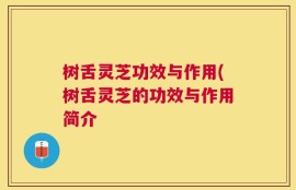 树舌灵芝功效与作用(树舌灵芝的功效与作用简介