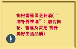 枸杞雪莲灵芝补酒(“滋补养生酒”：融合枸杞、雪莲及灵芝 提升美好生活品质)