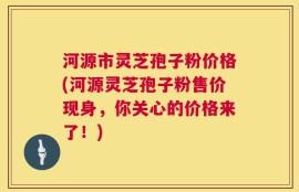 河源市灵芝孢子粉价格(河源灵芝孢子粉售价现身，你关心的价格来了！)