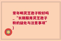 常年喝灵芝孢子粉好吗_“长期服用灵芝孢子粉的益处与注意事项”)
