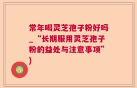 常年喝灵芝孢子粉好吗_“长期服用灵芝孢子粉的益处与注意事项”)