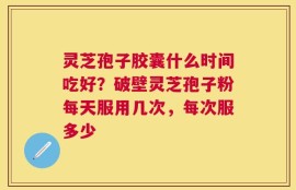 灵芝孢子胶囊什么时间吃好？破壁灵芝孢子粉每天服用几次，每次服多少