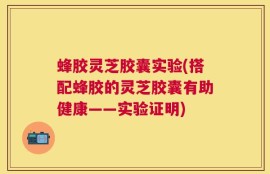 蜂胶灵芝胶囊实验(搭配蜂胶的灵芝胶囊有助健康——实验证明)