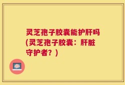 灵芝孢子胶囊能护肝吗(灵芝孢子胶囊：肝脏守护者？)