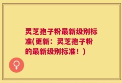 灵芝孢子粉最新级别标准(更新：灵芝孢子粉的最新级别标准！)
