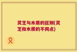 灵芝与木质的区别(灵芝和木质的不同点)