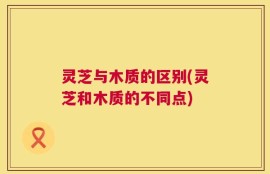 灵芝与木质的区别(灵芝和木质的不同点)
