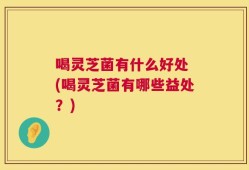 喝灵芝菌有什么好处 (喝灵芝菌有哪些益处？)
