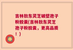 吉林敖东灵芝破壁孢子粉胶囊(吉林敖东灵芝孢子粉胶囊，更高品质！)