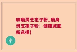 胖瘦灵芝孢子粉_瘦身灵芝孢子粉：健康减肥新选择)
