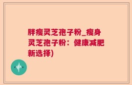 胖瘦灵芝孢子粉_瘦身灵芝孢子粉：健康减肥新选择)