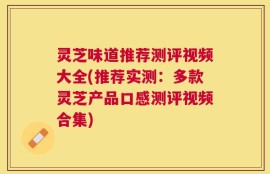 灵芝味道推荐测评视频大全(推荐实测：多款灵芝产品口感测评视频合集)