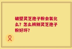 破壁灵芝孢子粉会氧化么？怎么辨别灵芝孢子粉好坏？