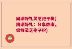 国潮好礼灵芝孢子粉(国潮好礼：分享健康，尝鲜灵芝孢子粉)