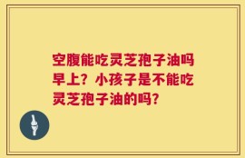 空腹能吃灵芝孢子油吗早上？小孩子是不能吃灵芝孢子油的吗？
