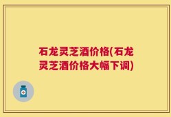 石龙灵芝酒价格(石龙灵芝酒价格大幅下调)