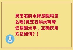 灵芝石斛水降尿酸吗怎么喝(灵芝石斛水可降低尿酸水平，正确饮用方法如何？)