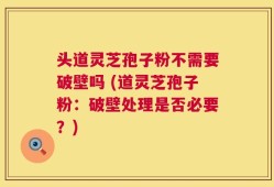 头道灵芝孢子粉不需要破壁吗 (道灵芝孢子粉：破壁处理是否必要？)
