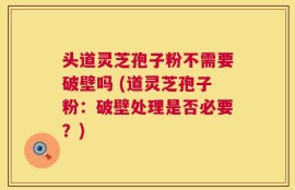 头道灵芝孢子粉不需要破壁吗 (道灵芝孢子粉：破壁处理是否必要？)