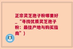 正宗灵芝孢子粉哪里好_“寻找优质灵芝孢子粉：最佳产地与购买指南”)