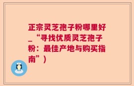 正宗灵芝孢子粉哪里好_“寻找优质灵芝孢子粉：最佳产地与购买指南”)