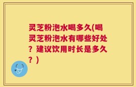 灵芝粉泡水喝多久(喝灵芝粉泡水有哪些好处？建议饮用时长是多久？)