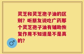 灵芝和灵芝孢子油的区别？听朋友说吃广药那个灵芝孢子油有铺助恢复作用不知道是不是真的？
