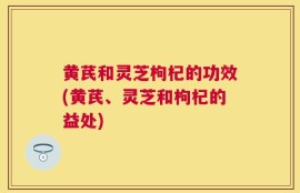 黄芪和灵芝枸杞的功效(黄芪、灵芝和枸杞的益处)