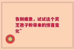告别疲惫，试试这个灵芝孢子粉带来的惊喜变化”