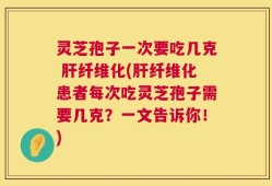 灵芝孢子一次要吃几克 肝纤维化(肝纤维化患者每次吃灵芝孢子需要几克？一文告诉你！)