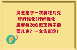 灵芝孢子一次要吃几克 肝纤维化(肝纤维化患者每次吃灵芝孢子需要几克？一文告诉你！)