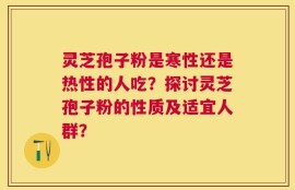 灵芝孢子粉是寒性还是热性的人吃？探讨灵芝孢子粉的性质及适宜人群？